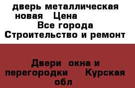 дверь металлическая новая › Цена ­ 11 000 - Все города Строительство и ремонт » Двери, окна и перегородки   . Курская обл.